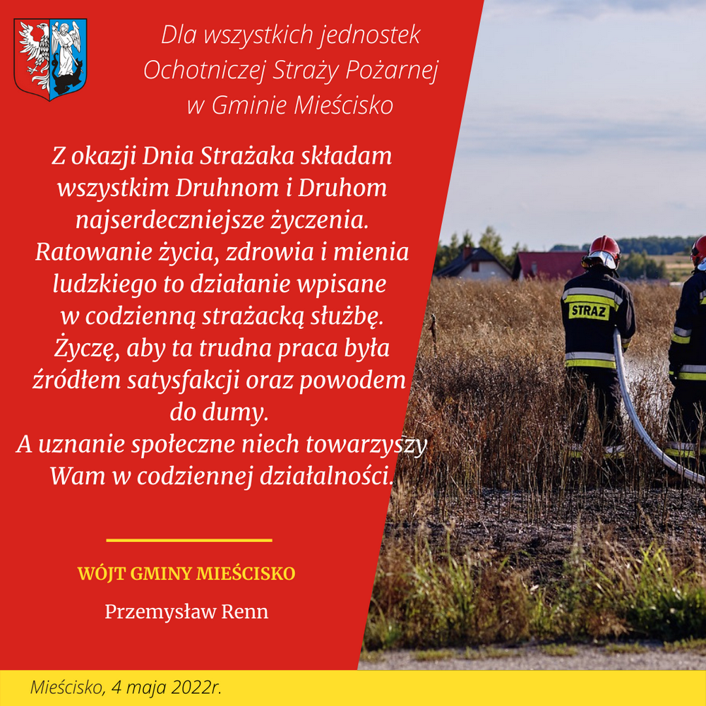 Z okazji Dnia Strażaka składam wszystkim Druhnom i Druhom najserdeczniejsze życzenia. Ratowanie życia, zdrowia i mienia ludzkiego to działanie wpisane  w codzienną strażacką służbę. Życzę, aby ta trudna praca była źródłem satysfakcji oraz powodem  do dumy.  A uznanie społeczne niech towarzyszy Wam w codziennej działalności.